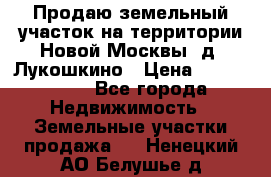 Продаю земельный участок на территории Новой Москвы, д. Лукошкино › Цена ­ 1 450 000 - Все города Недвижимость » Земельные участки продажа   . Ненецкий АО,Белушье д.